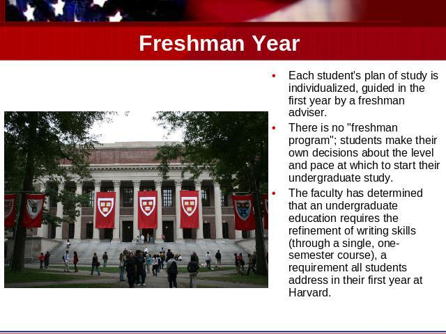 Freshman Year Each student's plan of study is individualized, guided in the first year by a freshman adviser. There is no 