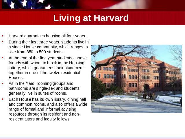 Living at Harvard Harvard guarantees housing all four years. During their last three years, students live in a single House community, which ranges in size from 350 to 500 students.At the end of the first year students choose friends with whom to bl…