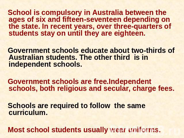 School is compulsory in Australia between the ages of six and fifteen-seventeen depending on the state. In recent years, over three-quarters of students stay on until they are eighteen. Government schools educate about two-thirds of Australian stude…