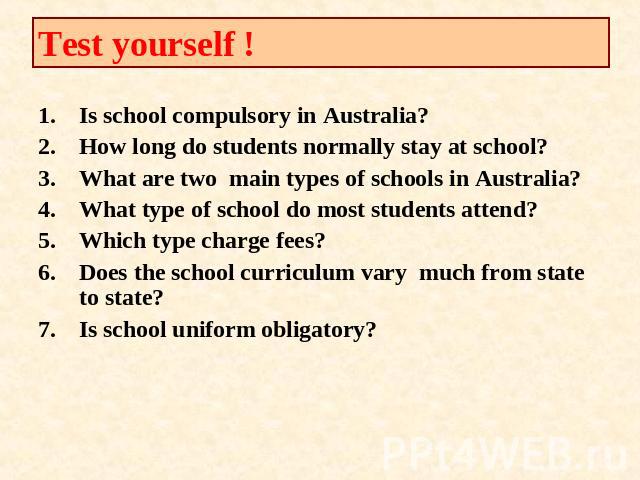 Test yourself ! Is school compulsory in Australia?How long do students normally stay at school?What are two main types of schools in Australia?What type of school do most students attend?Which type charge fees?Does the school curriculum vary much fr…