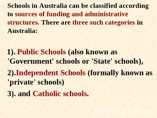 Schools in Australia can be classified according to sources of funding and administrative structures. There are three such categories in Australia: 1). Public Schools (also known as 'Government' schools or 'State' schools), 2).Independent Schools (f…