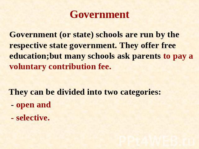 Government Government (or state) schools are run by the respective state government. They offer free education;but many schools ask parents to pay a voluntary contribution fee. They can be divided into two categories: - open and - selective.