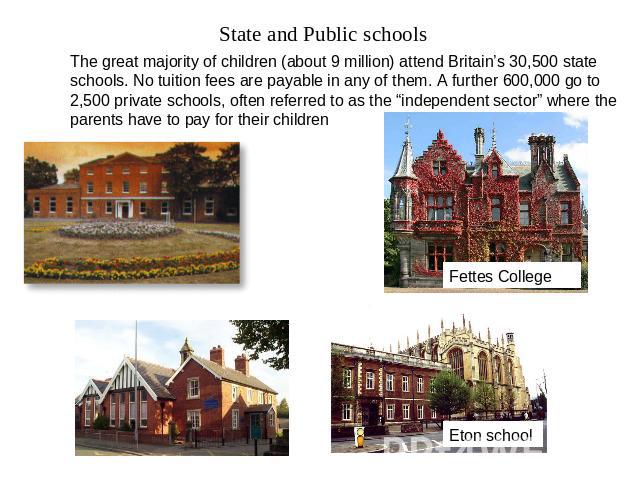 State and Public schools The great majority of children (about 9 million) attend Britain’s 30,500 state schools. No tuition fees are payable in any of them. A further 600,000 go to 2,500 private schools, often referred to as the “independent sector”…