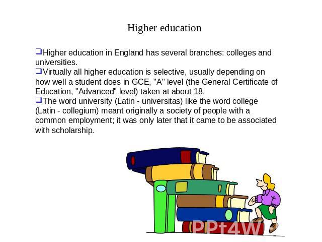 Higher education Higher education in England has several branches: colleges and universities.Virtually all higher education is selective, usually depending on how well a student does in GCE, 