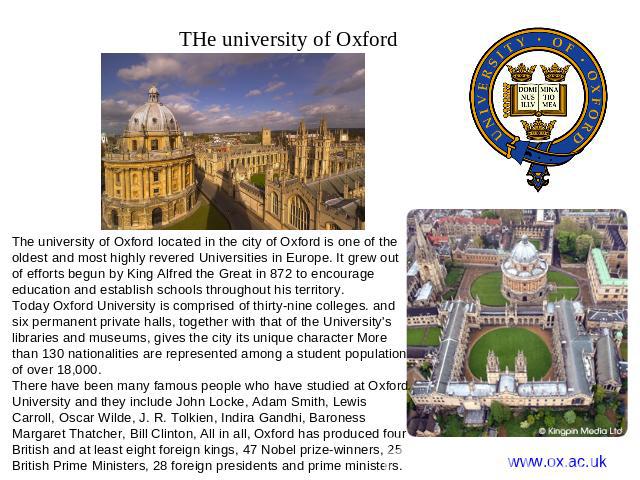 THe university of Oxford The university of Oxford located in the city of Oxford is one of the oldest and most highly revered Universities in Europe. It grew out of efforts begun by King Alfred the Great in 872 to encourage education and establish sc…