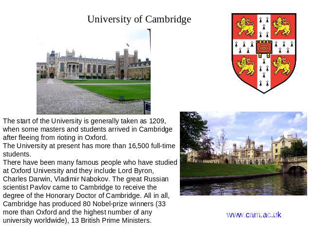 University of Cambridge The start of the University is generally taken as 1209, when some masters and students arrived in Cambridge after fleeing from rioting in Oxford. The University at present has more than 16,500 full-time students. There have b…