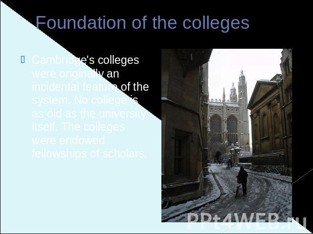 Foundation of the colleges Cambridge's colleges were originally an incidental feature of the system. No college is as old as the university itself. The colleges were endowed fellowships of scholars.