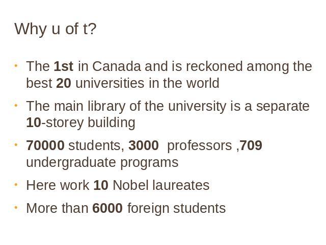 Why u of t? The 1st in Canada and is reckoned among the best 20 universities in the worldThe main library of the university is a separate 10-storey building70000 students, 3000 professors ,709 undergraduate programsHere work 10 Nobel laureates More …