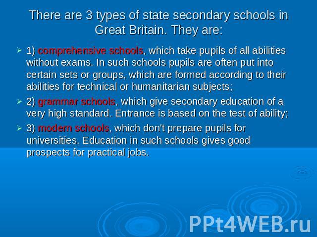 There are 3 types of state secondary schools in Great Britain. They are: 1) comprehensive schools, which take pupils of all abilities without exams. In such schools pupils are often put into certain sets or groups, which are formed according to thei…