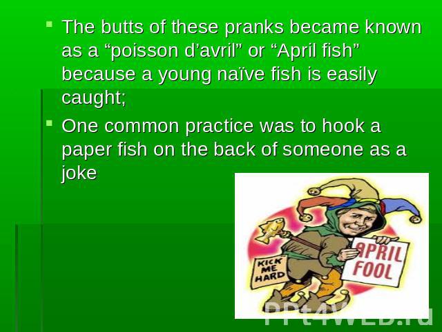 The butts of these pranks became known as a “poisson d’avril” or “April fish” because a young naïve fish is easily caught;One common practice was to hook a paper fish on the back of someone as a joke