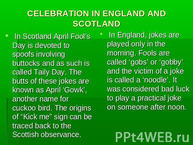 CELEBRATION IN ENGLAND AND SCOTLAND In Scotland April Fool’s Day is devoted to spoofs involving buttocks and as such is called Taily Day. The butts of these jokes are known as April ‘Gowk’, another name for cuckoo bird. The origins of “Kick me” sign…