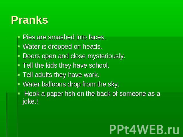 Pranks Pies are smashed into faces.Water is dropped on heads.Doors open and close mysteriously.Tell the kids they have school.Tell adults they have work.Water balloons drop from the sky. Hook a paper fish on the back of someone as a joke.!