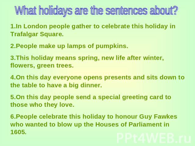 What holidays are the sentences about? 1.In London people gather to celebrate this holiday in Trafalgar Square.2.People make up lamps of pumpkins.3.This holiday means spring, new life after winter, flowers, green trees.4.On this day everyone opens p…
