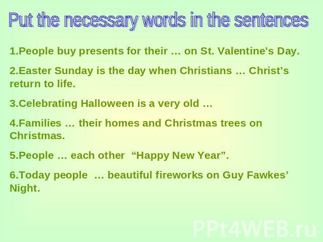 Put the necessary words in the sentences 1.People buy presents for their … on St. Valentine’s Day.2.Easter Sunday is the day when Christians … Christ’s return to life.3.Celebrating Halloween is a very old …4.Families … their homes and Christmas tree…
