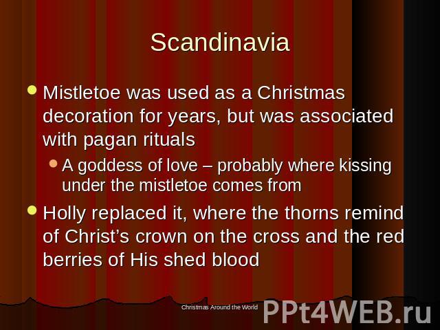 Scandinavia Mistletoe was used as a Christmas decoration for years, but was associated with pagan ritualsA goddess of love – probably where kissing under the mistletoe comes fromHolly replaced it, where the thorns remind of Christ’s crown on the cro…