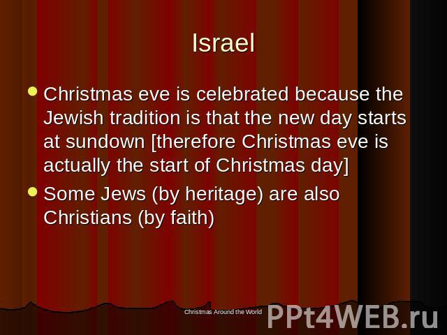 Israel Christmas eve is celebrated because the Jewish tradition is that the new day starts at sundown [therefore Christmas eve is actually the start of Christmas day]Some Jews (by heritage) are also Christians (by faith)