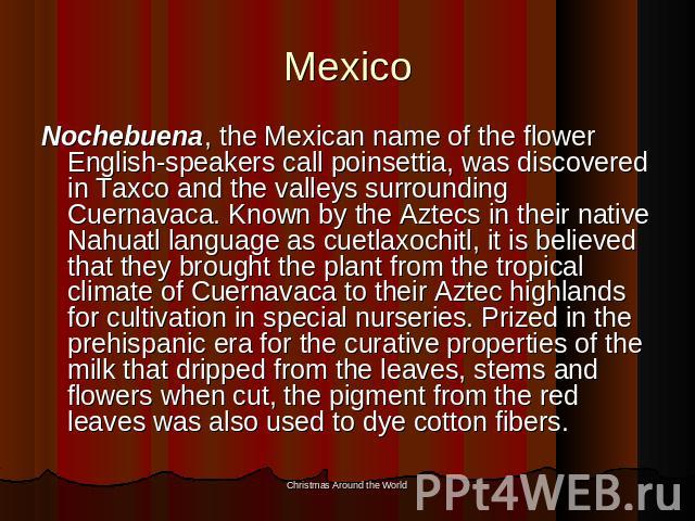 Mexico Nochebuena, the Mexican name of the flower English-speakers call poinsettia, was discovered in Taxco and the valleys surrounding Cuernavaca. Known by the Aztecs in their native Nahuatl language as cuetlaxochitl, it is believed that they broug…
