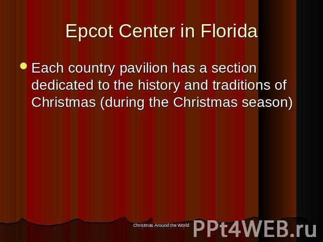 Epcot Center in Florida Each country pavilion has a section dedicated to the history and traditions of Christmas (during the Christmas season)