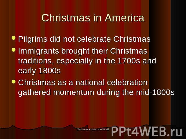 Christmas in America Pilgrims did not celebrate ChristmasImmigrants brought their Christmas traditions, especially in the 1700s and early 1800sChristmas as a national celebration gathered momentum during the mid-1800s
