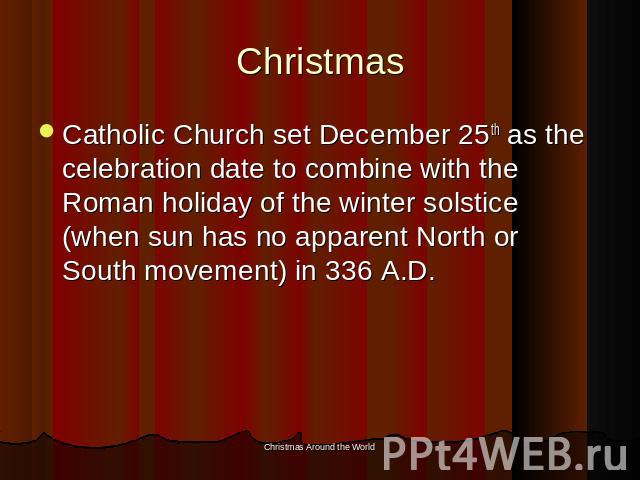 Christmas Catholic Church set December 25th as the celebration date to combine with the Roman holiday of the winter solstice (when sun has no apparent North or South movement) in 336 A.D.