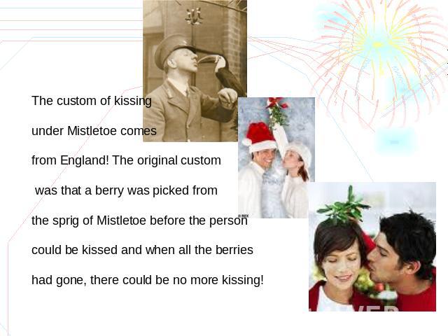 The custom of kissing under Mistletoe comes from England! The original custom was that a berry was picked from the sprig of Mistletoe before the person could be kissed and when all the berries had gone, there could be no more kissing!