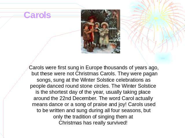 Carols Carols were first sung in Europe thousands of years ago, but these were not Christmas Carols. They were pagan songs, sung at the Winter Solstice celebrations as people danced round stone circles. The Winter Solstice is the shortest day of the…