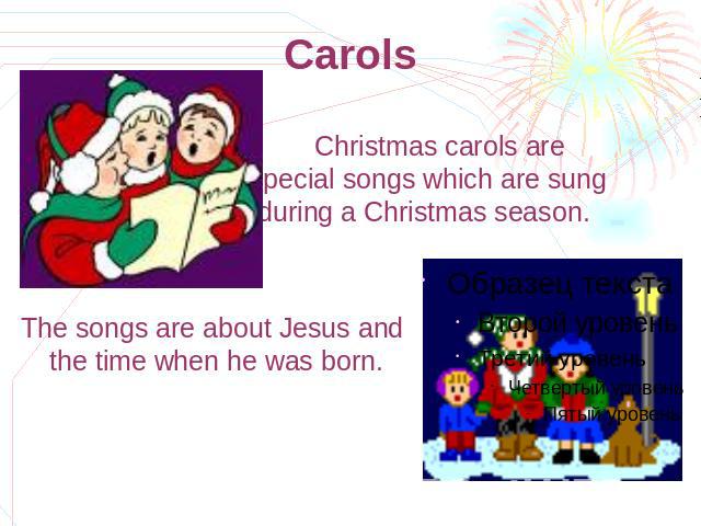 Carols Christmas carols are special songs which are sung during а Christmas season. The songs are about Jesus and the time when he was born.