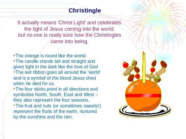 Christingle It actually means 'Christ Light' and celebrates the light of Jesus coming into the world: but no one is really sure how the Christingles came into being. The orange is round like the world.The candle stands tall and straight and gives li…
