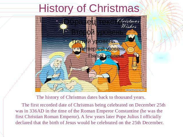 History of Christmas The history of Christmas dates back to thousand years. The first recorded date of Christmas being celebrated on December 25th was in 336AD in the time of the Roman Emperor Constantine (he was the first Christian Roman Emperor). …
