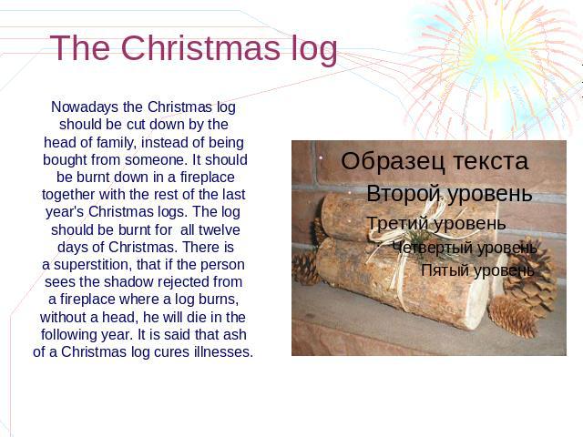 The Christmas log Nowadays the Christmas log should be cut down by the head of family, instead of being bought from someone. It should be burnt down in a fireplace together with the rest of the last year's Christmas logs. The log should be burnt for…