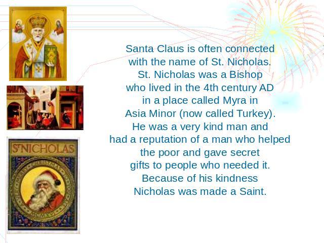 Santa Claus is often connected with the name of St. Nicholas. St. Nicholas was a Bishop who lived in the 4th century AD in a place called Myra in Asia Minor (now called Turkey). He was a very kind man and had a reputation of a man who helped the poo…