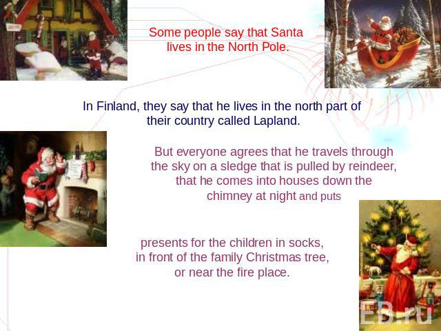 Some people say that Santa lives in the North Pole. In Finland, they say that he lives in the north part of their country called Lapland. But everyone agrees that he travels through the sky on a sledge that is pulled by reindeer, that he comes into …
