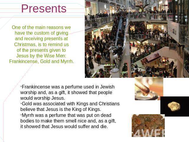 Presents One of the main reasons we have the custom of giving and receiving presents at Christmas, is to remind us of the presents given to Jesus by the Wise Men: Frankincense, Gold and Myrrh. Frankincense was a perfume used in Jewish worship and, a…