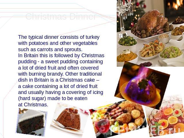Christmas Dinner The typical dinner consists of turkey with potatoes and other vegetables such as carrots and sprouts. In Britain this is followed by Christmas pudding - a sweet pudding containing a lot of dried fruit and often covered with burning …