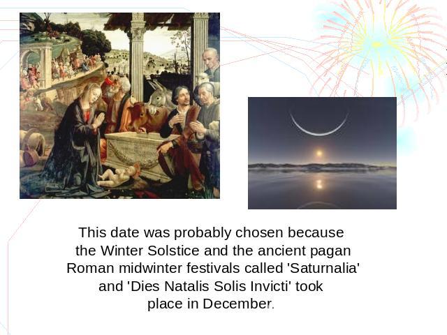 This date was probably chosen because the Winter Solstice and the ancient pagan Roman midwinter festivals called 'Saturnalia' and 'Dies Natalis Solis Invicti' took place in December.