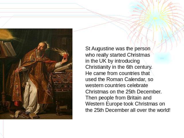 St Augustine was the person who really started Christmas in the UK by introducing Christianity in the 6th century.He came from countries that used the Roman Calendar, so western countries celebrate Christmas on the 25th December. Then people from Br…