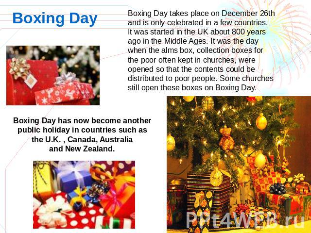 Boxing Day Boxing Day takes place on December 26th and is only celebrated in a few countries.It was started in the UK about 800 years ago in the Middle Ages. It was the day when the alms box, collection boxes for the poor often kept in churches, wer…