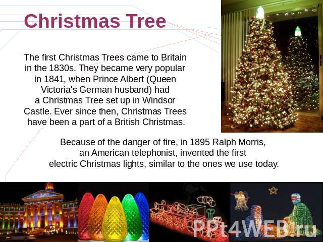 Christmas Tree The first Christmas Trees came to Britain in the 1830s. They became very popular in 1841, when Prince Albert (Queen Victoria's German husband) had a Christmas Tree set up in Windsor Castle. Ever since then, Christmas Trees have been a…