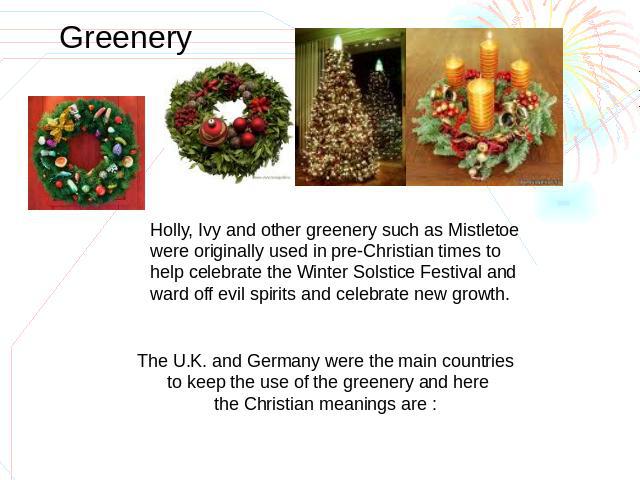 Greenery Holly, Ivy and other greenery such as Mistletoewere originally used in pre-Christian times to help celebrate the Winter Solstice Festival and ward off evil spirits and celebrate new growth. The U.K. and Germany were the main countries to ke…
