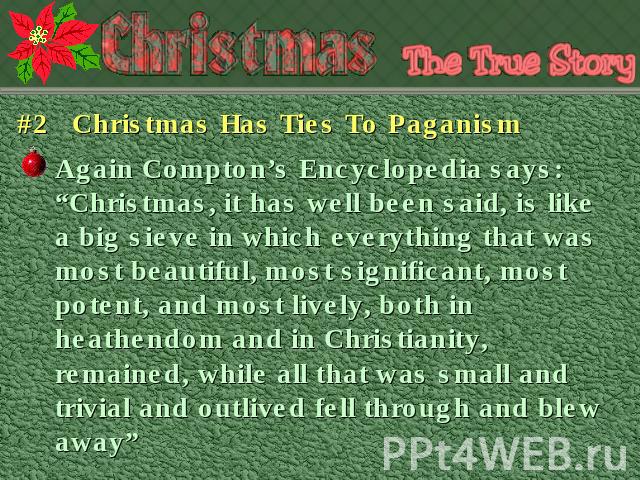 #2 Christmas Has Ties To Paganism Again Compton’s Encyclopedia says:“Christmas, it has well been said, is like a big sieve in which everything that was most beautiful, most significant, most potent, and most lively, both in heathendom and in Christi…