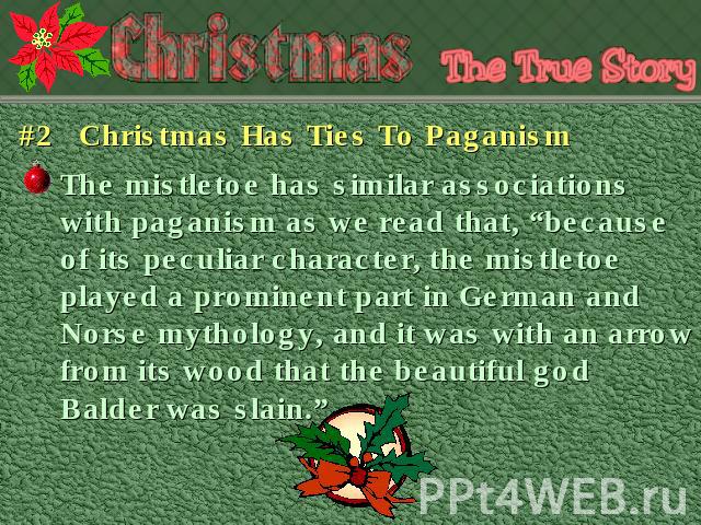 #2 Christmas Has Ties To Paganism The mistletoe has similar associations with paganism as we read that, “because of its peculiar character, the mistletoe played a prominent part in German and Norse mythology, and it was with an arrow from its wood t…