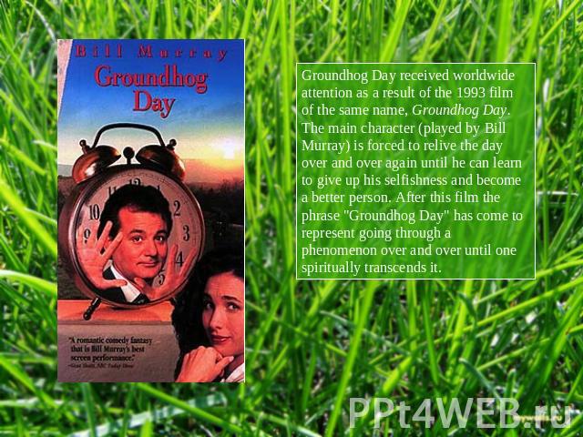 Groundhog Day received worldwide attention as a result of the 1993 film of the same name, Groundhog Day. The main character (played by Bill Murray) is forced to relive the day over and over again until he can learn to give up his selfishness and bec…