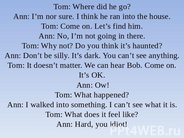 Tom: Where did he go?Ann: I’m nor sure. I think he ran into the house.Tom: Come on. Let’s find him.Ann: No, I’m not going in there.Tom: Why not? Do you think it’s haunted?Ann: Don’t be silly. It’s dark. You can’t see anything.Tom: It doesn’t matter.…