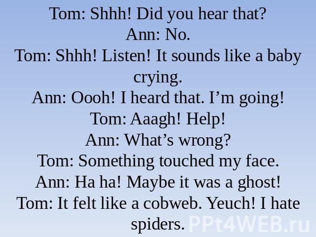 Tom: Shhh! Did you hear that?Ann: No.Tom: Shhh! Listen! It sounds like a baby crying.Ann: Oooh! I heard that. I’m going!Tom: Aaagh! Help!Ann: What’s wrong?Tom: Something touched my face.Ann: Ha ha! Maybe it was a ghost!Tom: It felt like a cobweb. Ye…