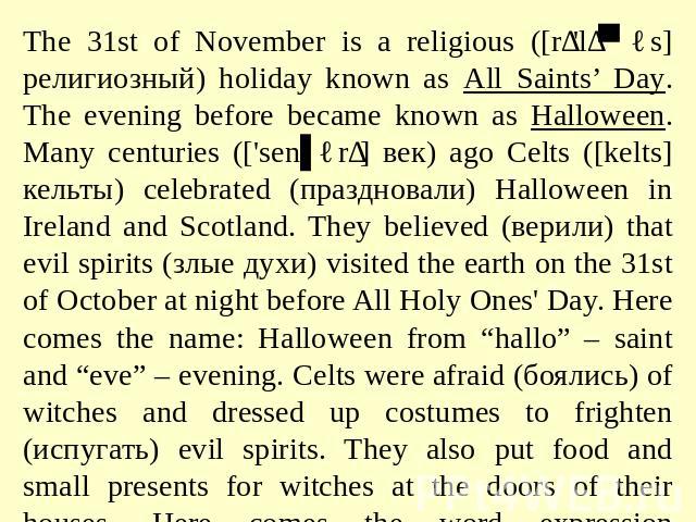The 31st of November is a religious ([rɪ'lɪʤəs] религиозный) holiday known as All Saints’ Day. The evening before became known as Halloween. Many centuries (['senʧərɪ] век) ago Celts ([kelts] кельты) celebrated (праздновали) Halloween in Ireland and…