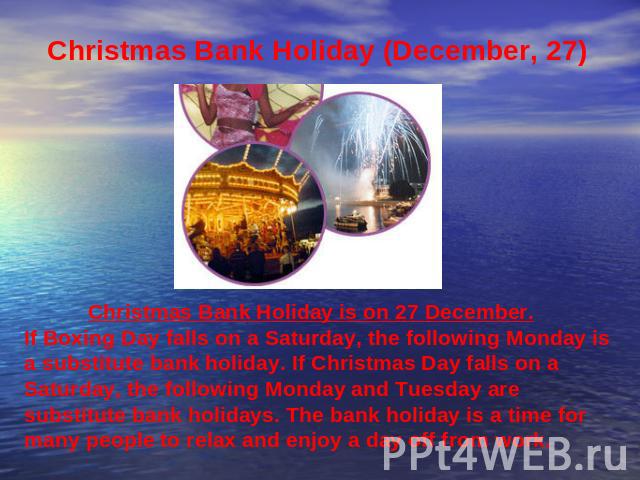 Christmas Bank Holiday (December, 27) Christmas Bank Holiday is on 27 December. If Boxing Day falls on a Saturday, the following Monday is a substitute bank holiday. If Christmas Day falls on a Saturday, the following Monday and Tuesday are substitu…