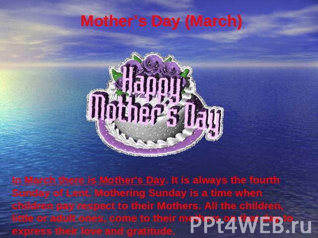 Mother’s Day (March) In March there is Mother's Day. It is always the fourth Sunday of Lent. Mothering Sunday is a time when children pay respect to their Mothers. All the children, little or adult ones, come to their mothers on that day to express …