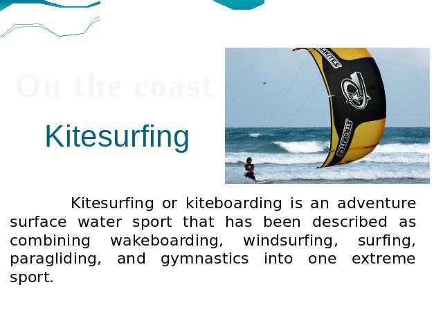 Kitesurfing Kitesurfing or kiteboarding is an adventure surface water sport that has been described as combining wakeboarding, windsurfing, surfing, paragliding, and gymnastics into one extreme sport.