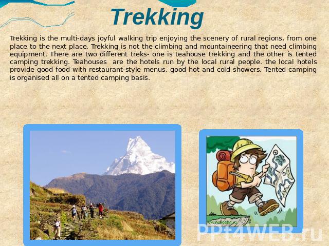 Trekking Trekking is the multi-days joyful walking trip enjoying the scenery of rural regions, from one place to the next place. Trekking is not the climbing and mountaineering that need climbing equipment. There are two different treks- one is teah…