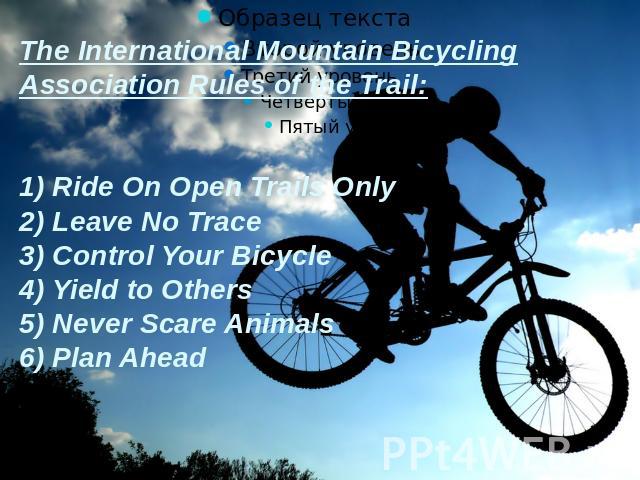 The International Mountain Bicycling Association Rules of the Trail:1) Ride On Open Trails Only2) Leave No Trace3) Control Your Bicycle4) Yield to Others5) Never Scare Animals6) Plan Ahead